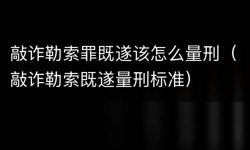 敲诈勒索罪既遂该怎么量刑（敲诈勒索既遂量刑标准）