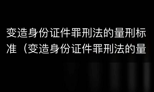 变造身份证件罪刑法的量刑标准（变造身份证件罪刑法的量刑标准是）