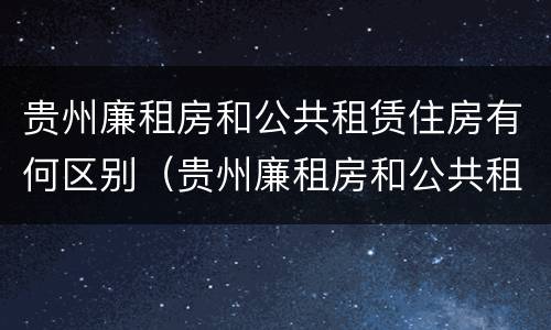 贵州廉租房和公共租赁住房有何区别（贵州廉租房和公共租赁住房有何区别和联系）