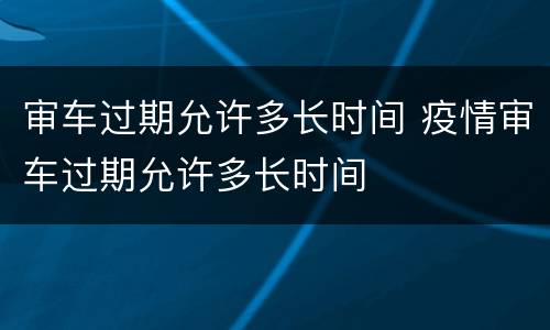 审车过期允许多长时间 疫情审车过期允许多长时间
