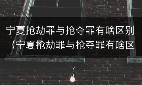 宁夏抢劫罪与抢夺罪有啥区别（宁夏抢劫罪与抢夺罪有啥区别呢）