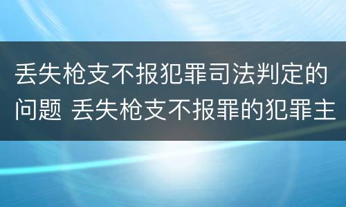 丢失枪支不报犯罪司法判定的问题 丢失枪支不报罪的犯罪主体