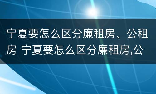 宁夏要怎么区分廉租房、公租房 宁夏要怎么区分廉租房,公租房的区别