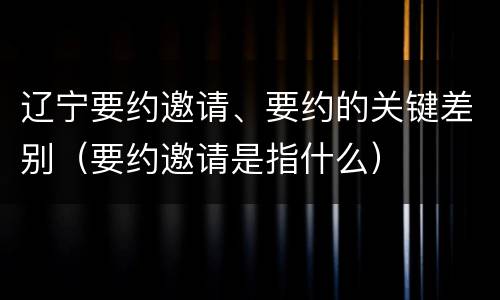 辽宁要约邀请、要约的关键差别（要约邀请是指什么）