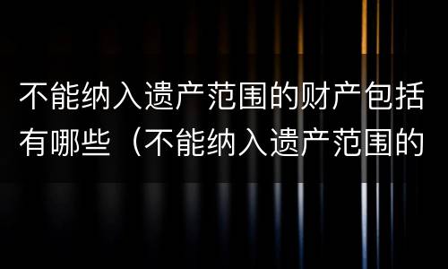 不能纳入遗产范围的财产包括有哪些（不能纳入遗产范围的财产包括有哪些内容）