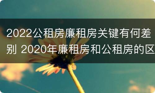 2022公租房廉租房关键有何差别 2020年廉租房和公租房的区别