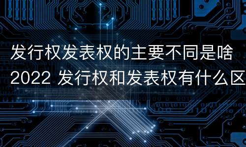 发行权发表权的主要不同是啥2022 发行权和发表权有什么区别