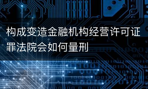 构成变造金融机构经营许可证罪法院会如何量刑