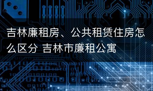 吉林廉租房、公共租赁住房怎么区分 吉林市廉租公寓
