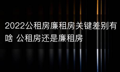 2022公租房廉租房关键差别有啥 公租房还是廉租房