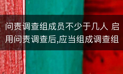 问责调查组成员不少于几人 启用问责调查后,应当组成调查组