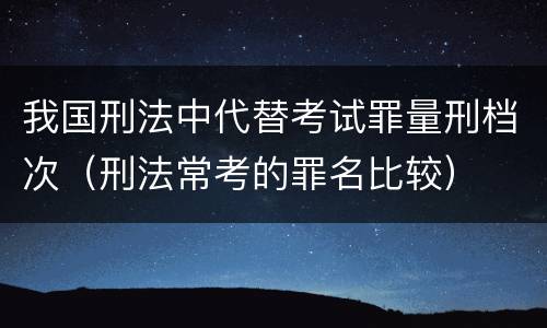 我国刑法中代替考试罪量刑档次（刑法常考的罪名比较）