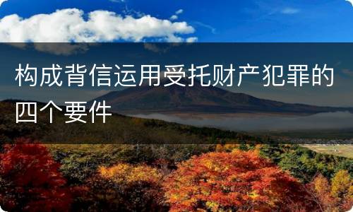 构成背信运用受托财产犯罪的四个要件