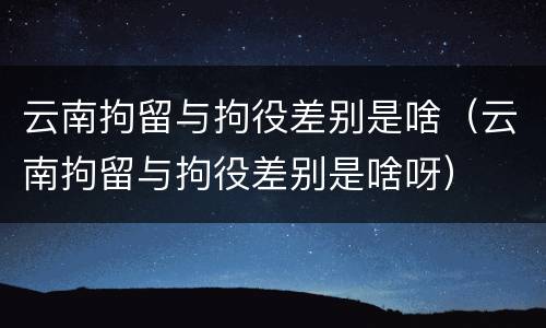 云南拘留与拘役差别是啥（云南拘留与拘役差别是啥呀）