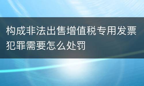 构成非法出售增值税专用发票犯罪需要怎么处罚