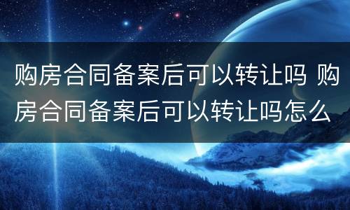 购房合同备案后可以转让吗 购房合同备案后可以转让吗怎么办