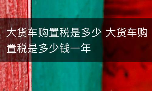 大货车购置税是多少 大货车购置税是多少钱一年