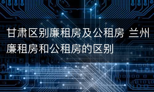 甘肃区别廉租房及公租房 兰州廉租房和公租房的区别
