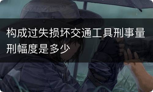 构成过失损坏交通工具刑事量刑幅度是多少