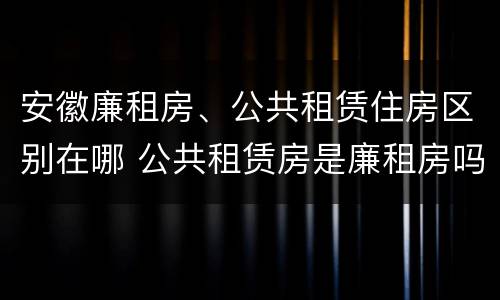 安徽廉租房、公共租赁住房区别在哪 公共租赁房是廉租房吗