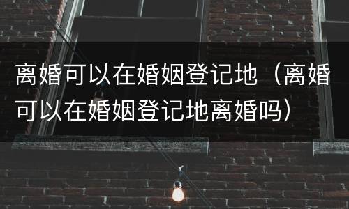 离婚可以在婚姻登记地（离婚可以在婚姻登记地离婚吗）