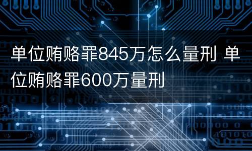 单位贿赂罪845万怎么量刑 单位贿赂罪600万量刑