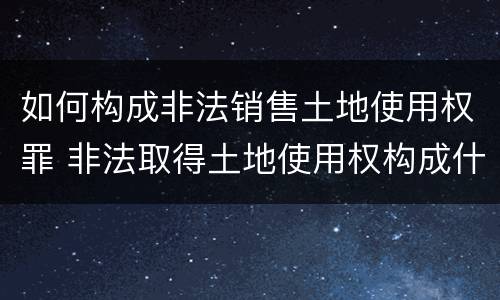 如何构成非法销售土地使用权罪 非法取得土地使用权构成什么罪