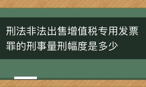 刑法非法出售增值税专用发票罪的刑事量刑幅度是多少