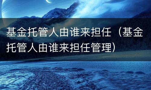 基金托管人由谁来担任（基金托管人由谁来担任管理）