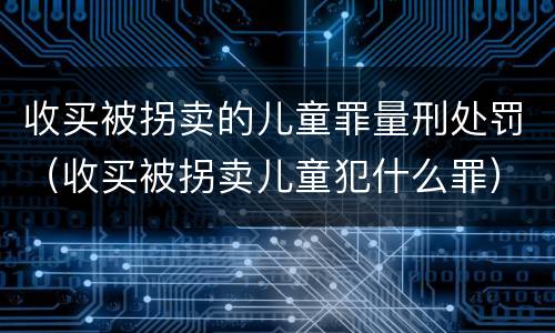 收买被拐卖的儿童罪量刑处罚（收买被拐卖儿童犯什么罪）