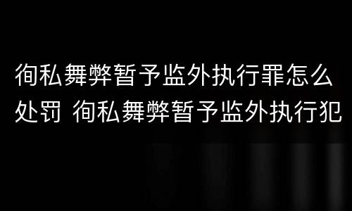 徇私舞弊暂予监外执行罪怎么处罚 徇私舞弊暂予监外执行犯罪