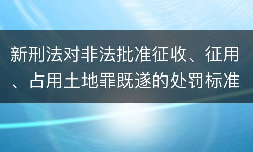 新刑法对非法批准征收、征用、占用土地罪既遂的处罚标准有哪些