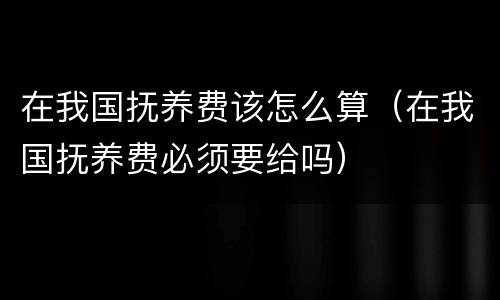 在我国抚养费该怎么算（在我国抚养费必须要给吗）