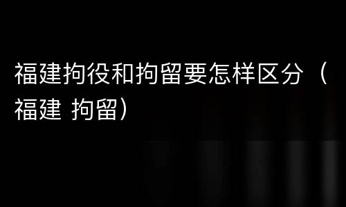 福建拘役和拘留要怎样区分（福建 拘留）
