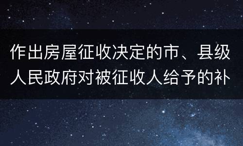 作出房屋征收决定的市、县级人民政府对被征收人给予的补偿包括有哪些