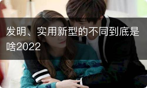 发明、实用新型的不同到底是啥2022