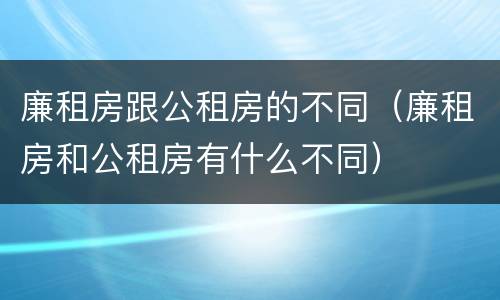 廉租房跟公租房的不同（廉租房和公租房有什么不同）