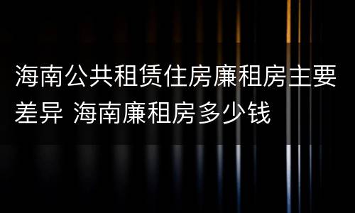 海南公共租赁住房廉租房主要差异 海南廉租房多少钱