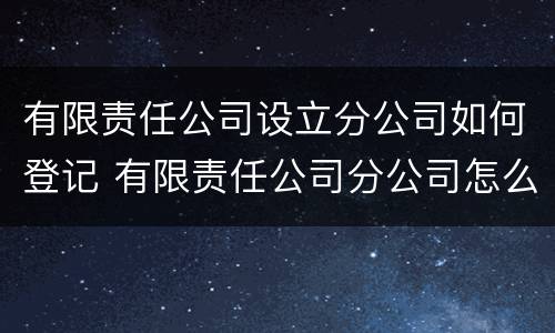 有限责任公司设立分公司如何登记 有限责任公司分公司怎么注册