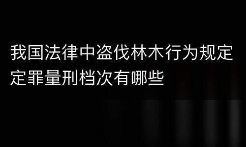 我国法律中盗伐林木行为规定定罪量刑档次有哪些