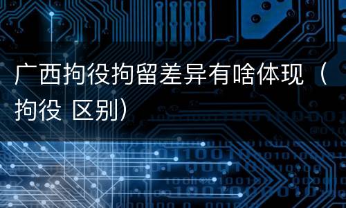 广西拘役拘留差异有啥体现（拘役 区别）