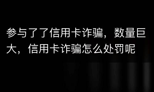 参与了了信用卡诈骗，数量巨大，信用卡诈骗怎么处罚呢