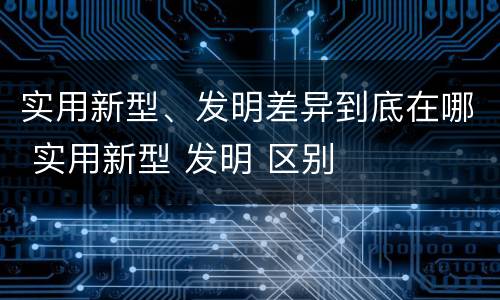 实用新型、发明差异到底在哪 实用新型 发明 区别