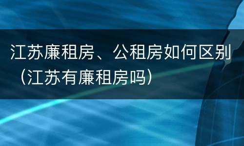 江苏廉租房、公租房如何区别（江苏有廉租房吗）