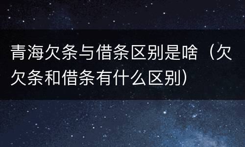 青海欠条与借条区别是啥（欠欠条和借条有什么区别）