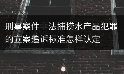 刑事案件非法捕捞水产品犯罪的立案追诉标准怎样认定