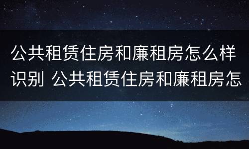公共租赁住房和廉租房怎么样识别 公共租赁住房和廉租房怎么样识别出来