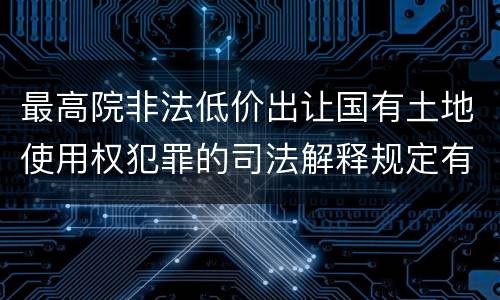最高院非法低价出让国有土地使用权犯罪的司法解释规定有哪些