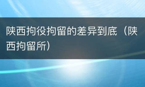 陕西拘役拘留的差异到底（陕西拘留所）