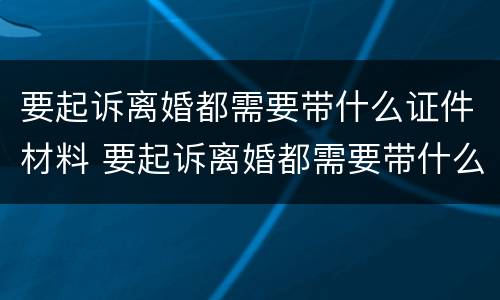 要起诉离婚都需要带什么证件材料 要起诉离婚都需要带什么证件材料和手续